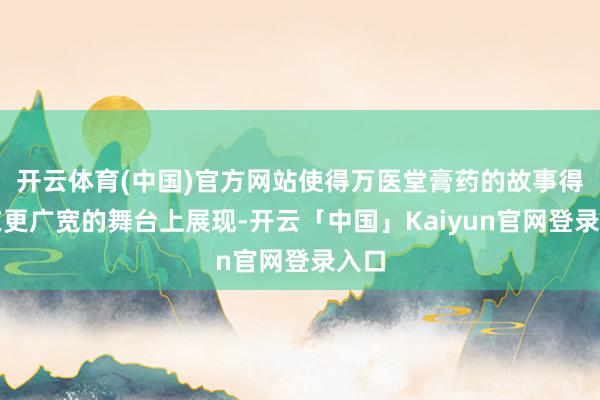 开云体育(中国)官方网站使得万医堂膏药的故事得以在更广宽的舞台上展现-开云「中国」Kaiyun官网登录入口