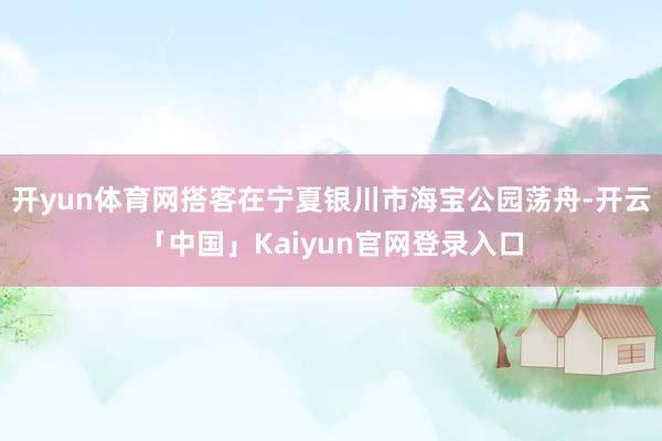 开yun体育网搭客在宁夏银川市海宝公园荡舟-开云「中国」Kaiyun官网登录入口
