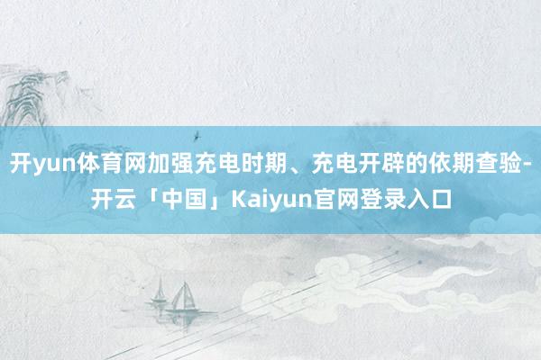 开yun体育网加强充电时期、充电开辟的依期查验-开云「中国」Kaiyun官网登录入口