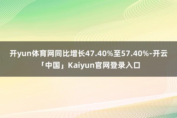开yun体育网同比增长47.40%至57.40%-开云「中国」Kaiyun官网登录入口