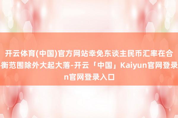 开云体育(中国)官方网站幸免东谈主民币汇率在合理平衡范围除外大起大落-开云「中国」Kaiyun官网登录入口
