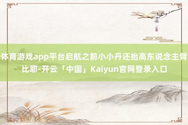体育游戏app平台启航之前小小丹还抬高东说念主臂比耶-开云「中国」Kaiyun官网登录入口