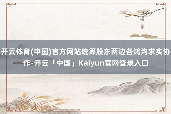 开云体育(中国)官方网站统筹股东两边各鸿沟求实协作-开云「中