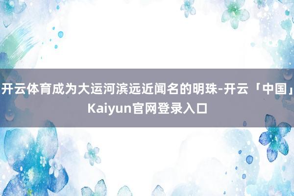 开云体育成为大运河滨远近闻名的明珠-开云「中国」Kaiyun官网登录入口