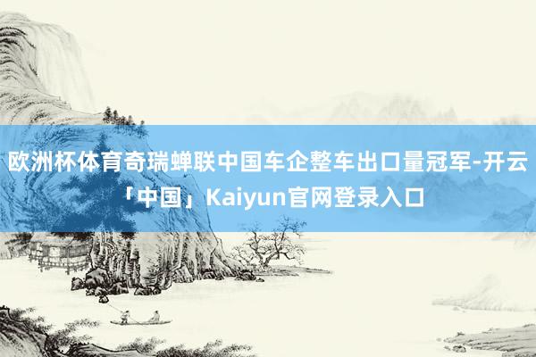 欧洲杯体育奇瑞蝉联中国车企整车出口量冠军-开云「中国」Kaiyun官网登录入口