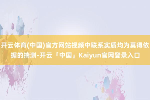 开云体育(中国)官方网站视频中联系实质均为莫得依据的揣测-开云「中国」Kaiyun官网登录入口