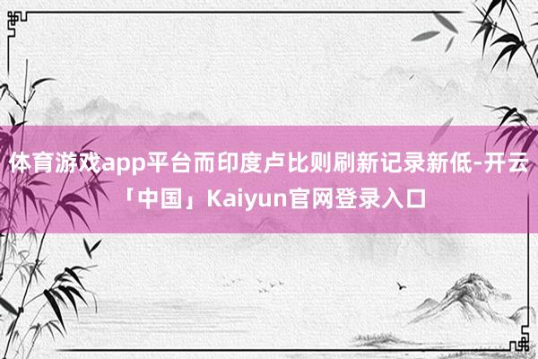 体育游戏app平台而印度卢比则刷新记录新低-开云「中国」Kaiyun官网登录入口
