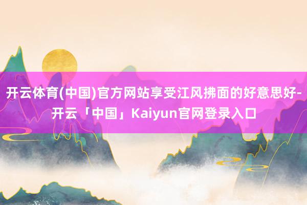 开云体育(中国)官方网站享受江风拂面的好意思好-开云「中国」