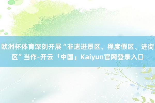 欧洲杯体育深刻开展“非遗进景区、程度假区、进街区”当作-开云
