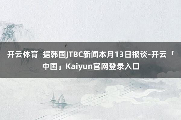 开云体育  据韩国JTBC新闻本月13日报谈-开云「中国」Kaiyun官网登录入口