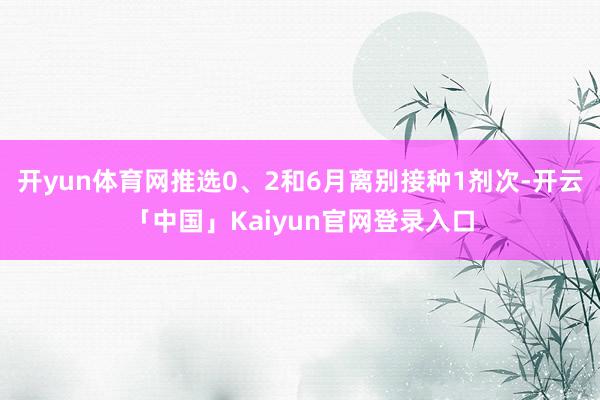 开yun体育网推选0、2和6月离别接种1剂次-开云「中国」K