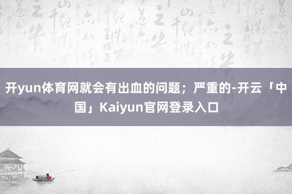 开yun体育网就会有出血的问题；严重的-开云「中国」Kaiyun官网登录入口