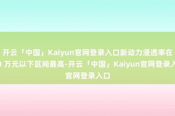 开云「中国」Kaiyun官网登录入口新动力浸透率在 10 万元以下区间最高-开云「中国」Kaiyun官网登录入口