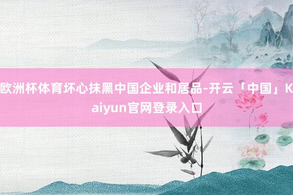 欧洲杯体育坏心抹黑中国企业和居品-开云「中国」Kaiyun官网登录入口