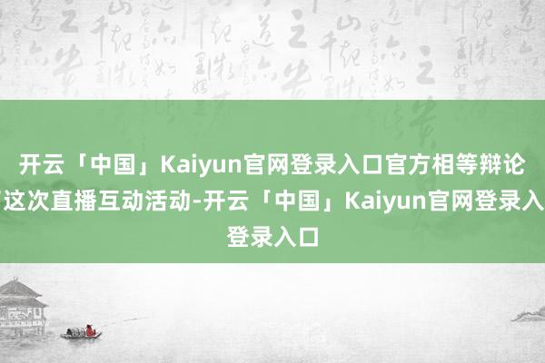 开云「中国」Kaiyun官网登录入口官方相等辩论了这次直播互动活动-开云「中国」Kaiyun官网登录入口