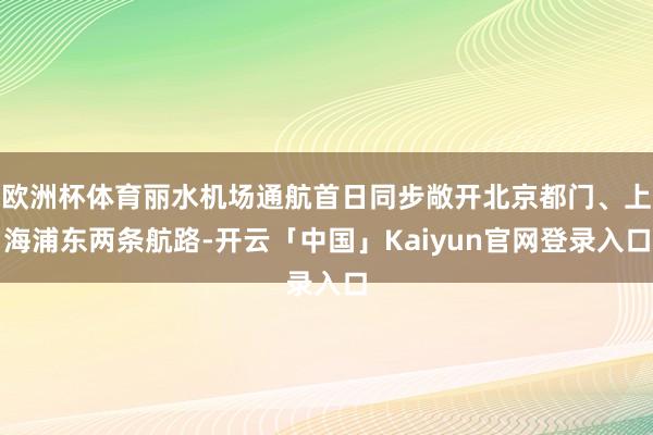 欧洲杯体育丽水机场通航首日同步敞开北京都门、上海浦东两条航路
