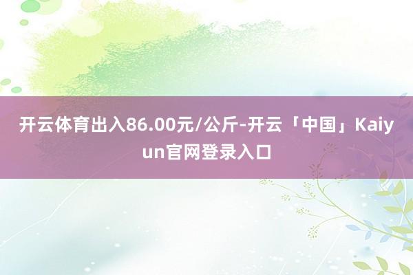 开云体育出入86.00元/公斤-开云「中国」Kaiyun官网
