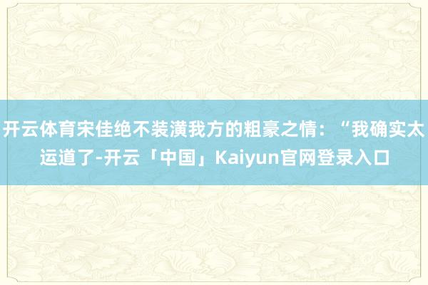 开云体育宋佳绝不装潢我方的粗豪之情：“我确实太运道了-开云「中国」Kaiyun官网登录入口