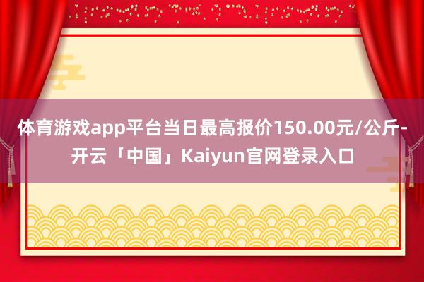 体育游戏app平台当日最高报价150.00元/公斤-开云「中国」Kaiyun官网登录入口