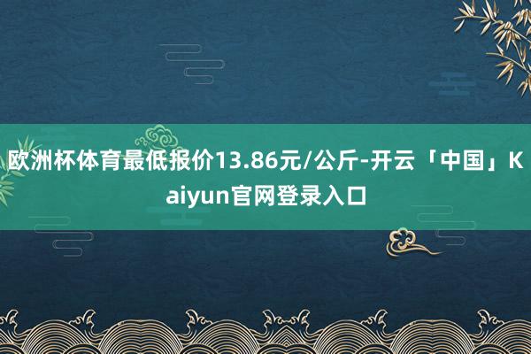 欧洲杯体育最低报价13.86元/公斤-开云「中国」Kaiyun官网登录入口