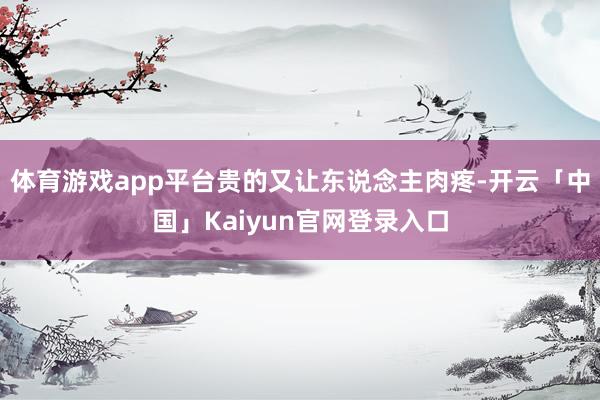体育游戏app平台贵的又让东说念主肉疼-开云「中国」Kaiyun官网登录入口
