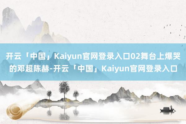 开云「中国」Kaiyun官网登录入口02舞台上爆哭的邓超陈赫