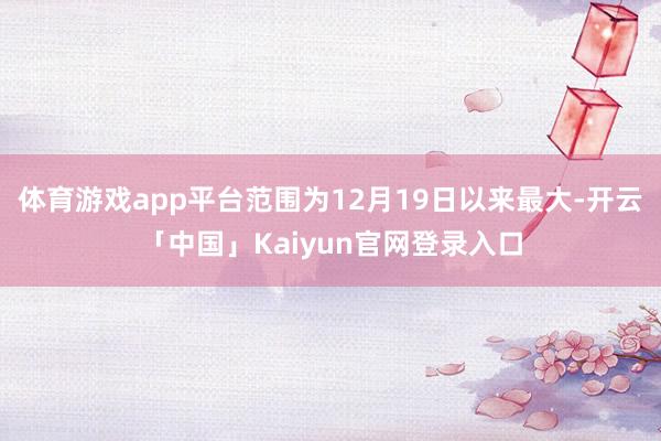 体育游戏app平台范围为12月19日以来最大-开云「中国」K