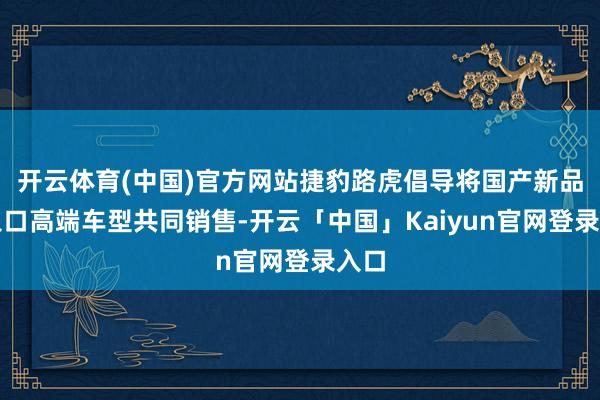 开云体育(中国)官方网站捷豹路虎倡导将国产新品与入口高端车型