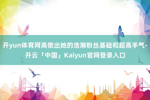 开yun体育网高傲出她的浩瀚粉丝基础和超高手气-开云「中国」Kaiyun官网登录入口