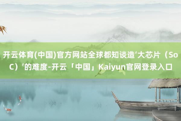 开云体育(中国)官方网站全球都知谈造‘大芯片（SoC）’的难度-开云「中国」Kaiyun官网登录入口