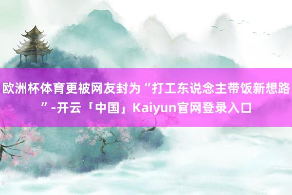 欧洲杯体育更被网友封为“打工东说念主带饭新想路”-开云「中国」Kaiyun官网登录入口