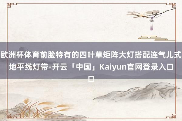 欧洲杯体育前脸特有的四叶草矩阵大灯搭配连气儿式地平线灯带-开云「中国」Kaiyun官网登录入口