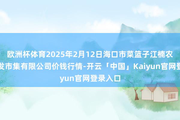 欧洲杯体育2025年2月12日海口市菜篮子江楠农居品批发市集有限公司价钱行情-开云「中国」Kaiyun官网登录入口