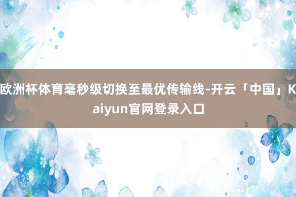 欧洲杯体育毫秒级切换至最优传输线-开云「中国」Kaiyun官