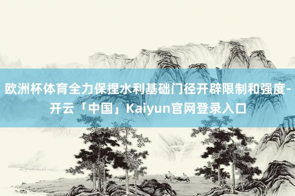 欧洲杯体育全力保捏水利基础门径开辟限制和强度-开云「中国」K
