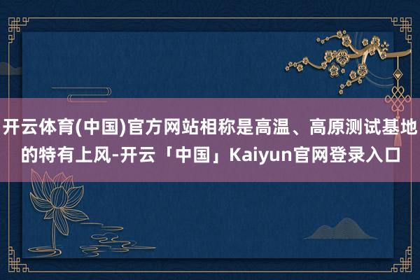 开云体育(中国)官方网站相称是高温、高原测试基地的特有上风-开云「中国」Kaiyun官网登录入口