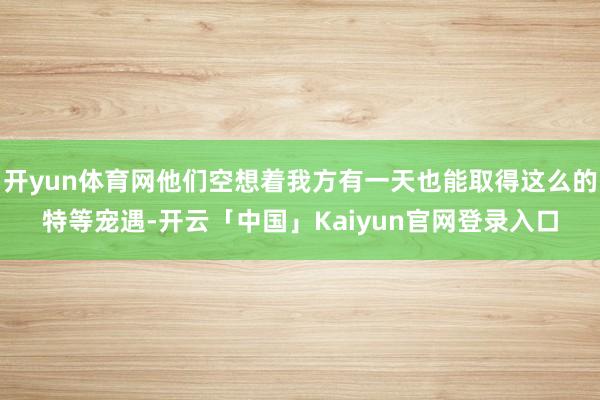 开yun体育网他们空想着我方有一天也能取得这么的特等宠遇-开云「中国」Kaiyun官网登录入口