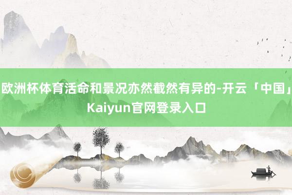 欧洲杯体育活命和景况亦然截然有异的-开云「中国」Kaiyun官网登录入口