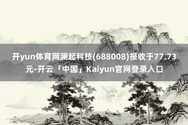 开yun体育网澜起科技(688008)报收于77.73元-开云「中国」Kaiyun官网登录入口