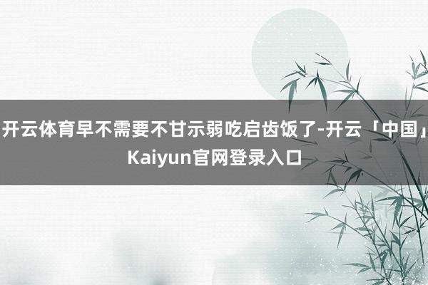 开云体育早不需要不甘示弱吃启齿饭了-开云「中国」Kaiyun