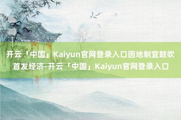 开云「中国」Kaiyun官网登录入口因地制宜鼓吹首发经济-开