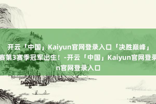 开云「中国」Kaiyun官网登录入口「决胜巅峰」斗技赛第3赛季冠军出生！-开云「中国」Kaiyun官网登录入口