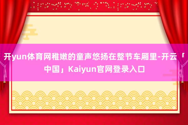 开yun体育网稚嫩的童声悠扬在整节车厢里-开云「中国」Kai