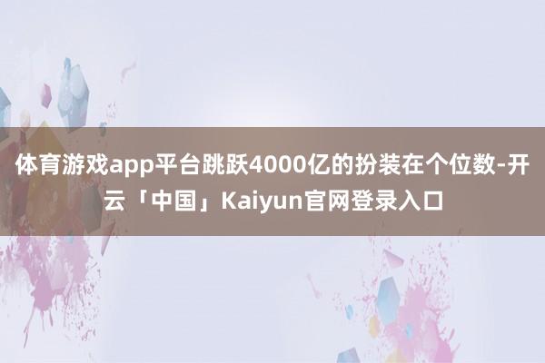 体育游戏app平台跳跃4000亿的扮装在个位数-开云「中国」