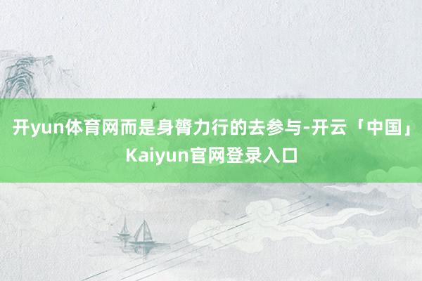 开yun体育网而是身膂力行的去参与-开云「中国」Kaiyun官网登录入口