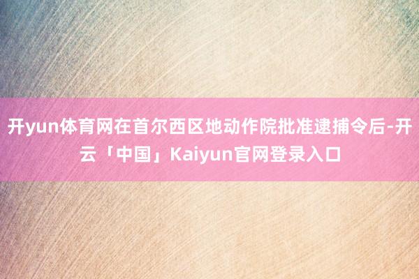 开yun体育网在首尔西区地动作院批准逮捕令后-开云「中国」Kaiyun官网登录入口