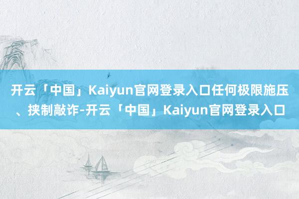 开云「中国」Kaiyun官网登录入口任何极限施压、挟制敲诈-