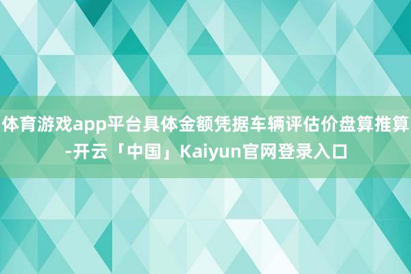 体育游戏app平台具体金额凭据车辆评估价盘算推算-开云「中国」Kaiyun官网登录入口