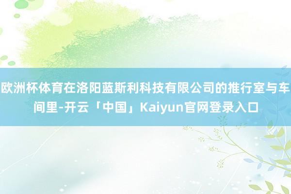 欧洲杯体育在洛阳蓝斯利科技有限公司的推行室与车间里-开云「中国」Kaiyun官网登录入口