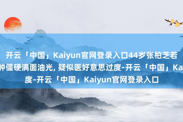 开云「中国」Kaiyun官网登录入口44岁张柏芝若何造成这么了? 脸肿僵硬满面油光, 疑似医好意思过度-开云「中国」Kaiyun官网登录入口